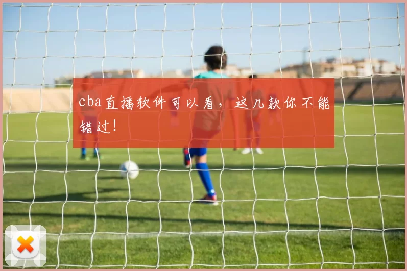 cba直播软件可以看,这几款你不能错过!